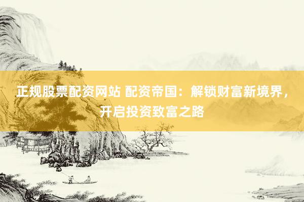正规股票配资网站 配资帝国：解锁财富新境界，开启投资致富之路