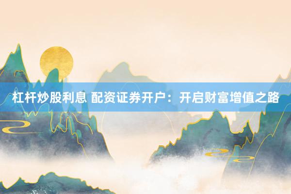 杠杆炒股利息 配资证券开户：开启财富增值之路