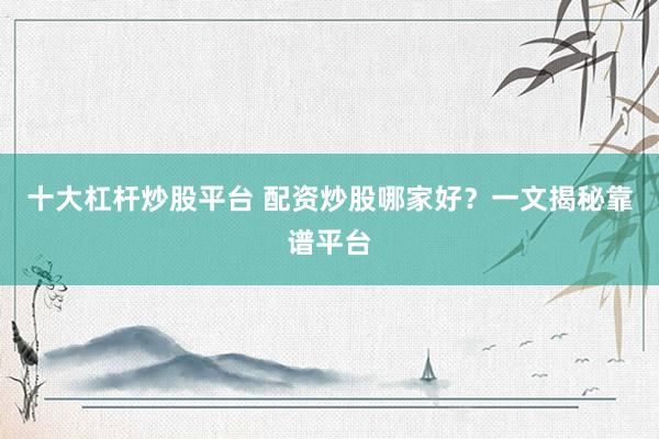 十大杠杆炒股平台 配资炒股哪家好？一文揭秘靠谱平台