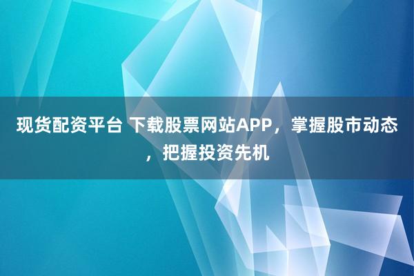 现货配资平台 下载股票网站APP，掌握股市动态，把握投资先机