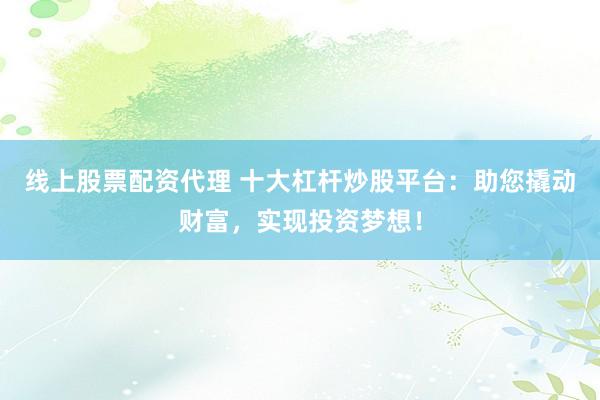 线上股票配资代理 十大杠杆炒股平台：助您撬动财富，实现投资梦想！