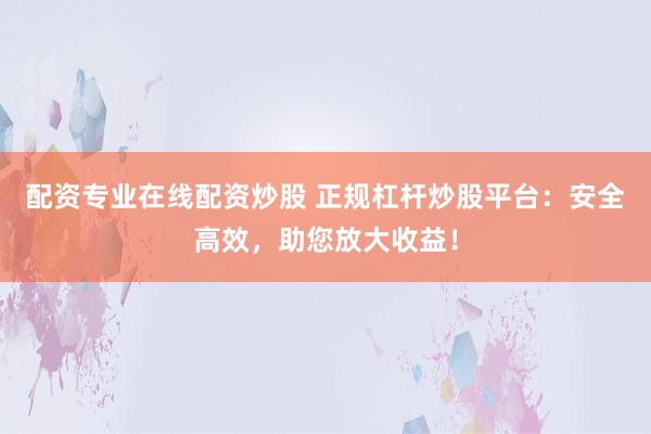 配资专业在线配资炒股 正规杠杆炒股平台：安全高效，助您放大收益！