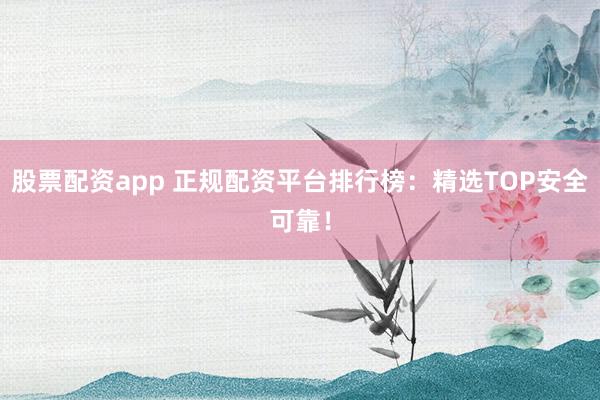 股票配资app 正规配资平台排行榜：精选TOP安全可靠！