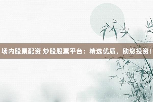 场内股票配资 炒股股票平台：精选优质，助您投资！