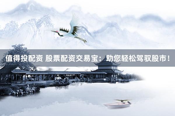 值得投配资 股票配资交易宝：助您轻松驾驭股市！