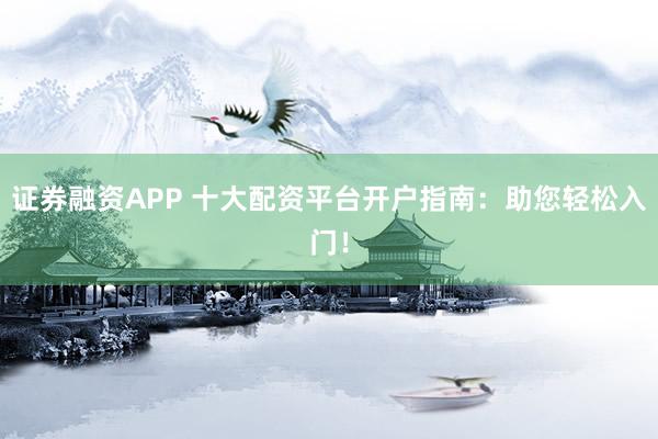 证券融资APP 十大配资平台开户指南：助您轻松入门！
