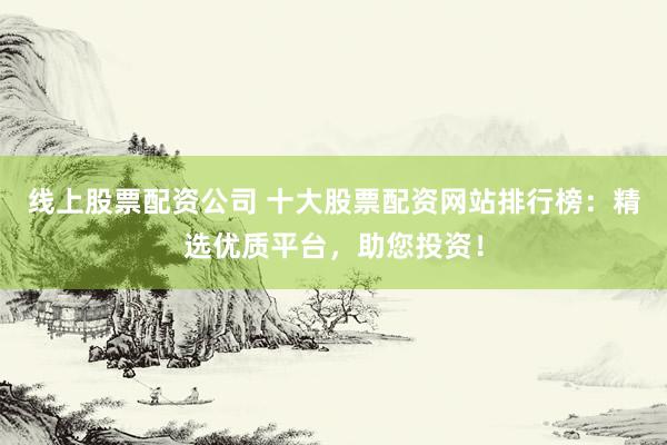线上股票配资公司 十大股票配资网站排行榜：精选优质平台，助您投资！
