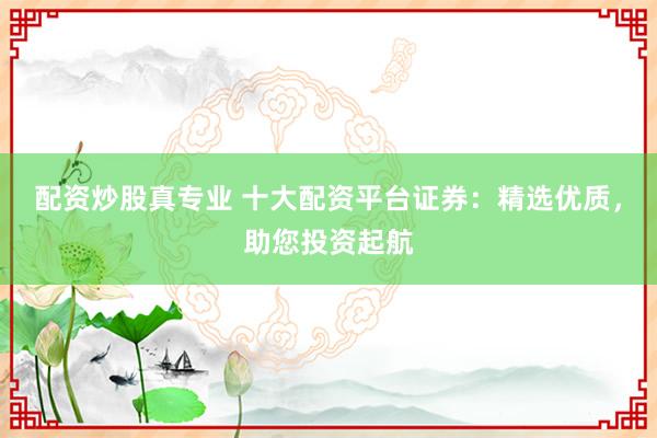 配资炒股真专业 十大配资平台证券：精选优质，助您投资起航