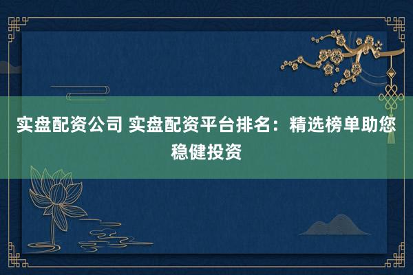 实盘配资公司 实盘配资平台排名：精选榜单助您稳健投资