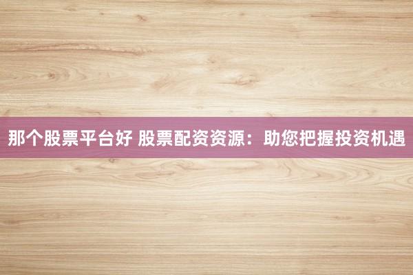 那个股票平台好 股票配资资源：助您把握投资机遇
