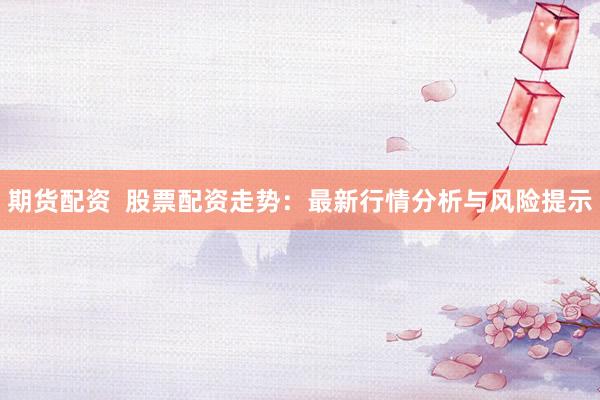 期货配资  股票配资走势：最新行情分析与风险提示
