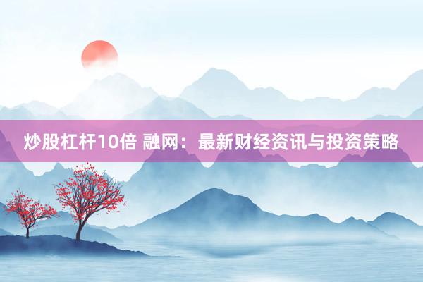 炒股杠杆10倍 融网：最新财经资讯与投资策略