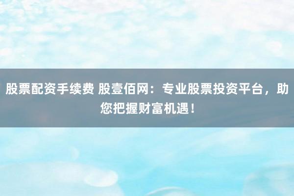 股票配资手续费 股壹佰网：专业股票投资平台，助您把握财富机遇！