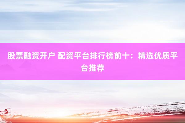 股票融资开户 配资平台排行榜前十：精选优质平台推荐