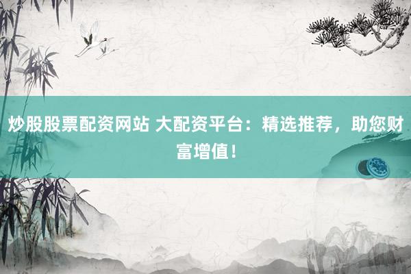 炒股股票配资网站 大配资平台：精选推荐，助您财富增值！