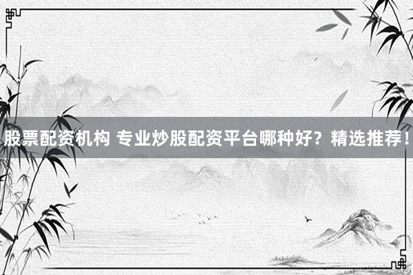 股票配资机构 专业炒股配资平台哪种好？精选推荐！