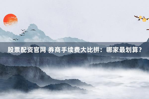 股票配资官网 券商手续费大比拼：哪家最划算？