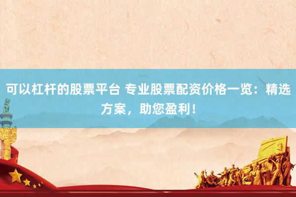 可以杠杆的股票平台 专业股票配资价格一览：精选方案，助您盈利！
