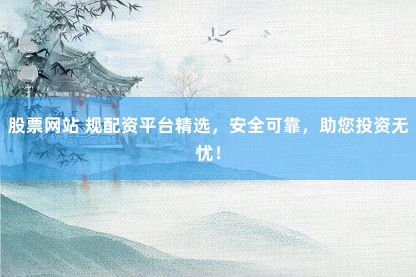 股票网站 规配资平台精选，安全可靠，助您投资无忧！