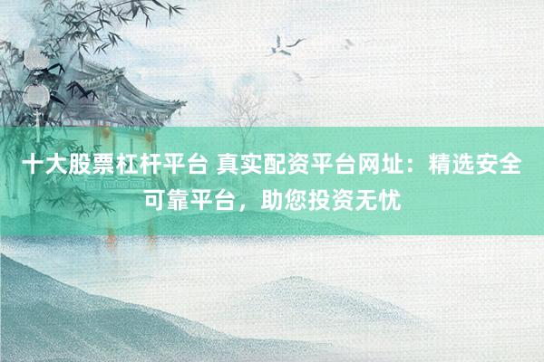 十大股票杠杆平台 真实配资平台网址：精选安全可靠平台，助您投资无忧