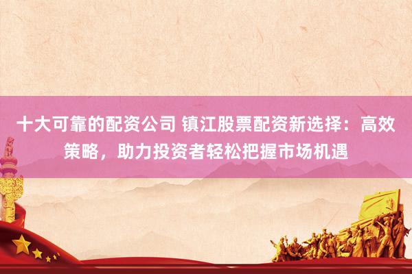 十大可靠的配资公司 镇江股票配资新选择：高效策略，助力投资者轻松把握市场机遇