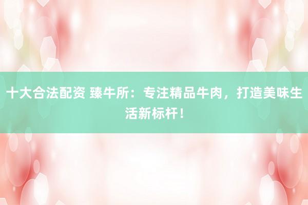 十大合法配资 臻牛所：专注精品牛肉，打造美味生活新标杆！