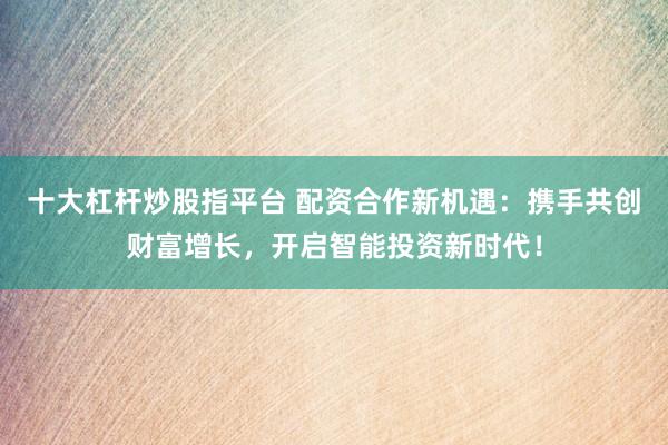 十大杠杆炒股指平台 配资合作新机遇：携手共创财富增长，开启智能投资新时代！