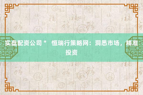 实盘配资公司 *   恒瑞行策略网：洞悉市场，精准投资