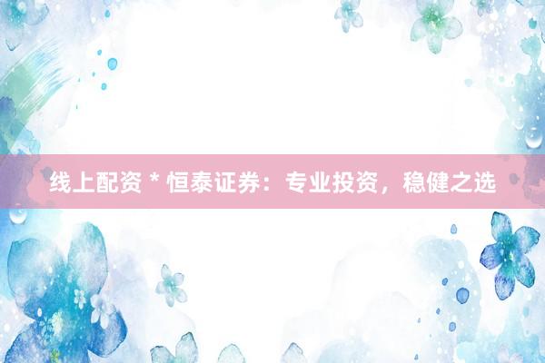 线上配资 * 恒泰证券：专业投资，稳健之选
