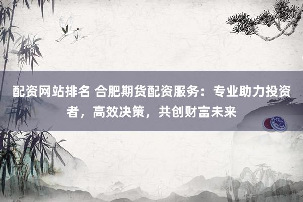 配资网站排名 合肥期货配资服务：专业助力投资者，高效决策，共创财富未来