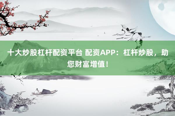 十大炒股杠杆配资平台 配资APP：杠杆炒股，助您财富增值！