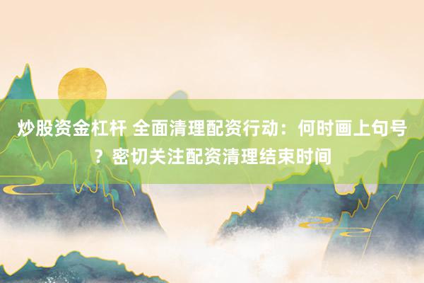 炒股资金杠杆 全面清理配资行动：何时画上句号？密切关注配资清理结束时间