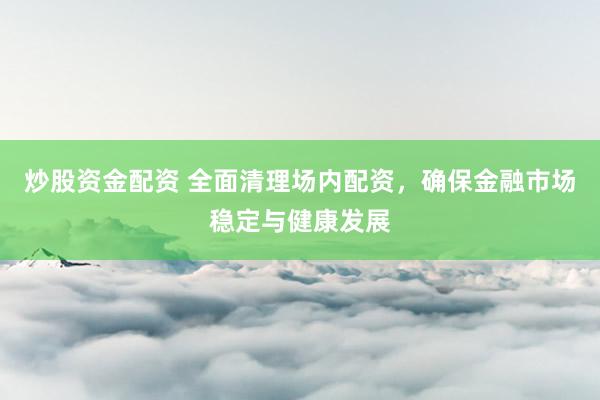 炒股资金配资 全面清理场内配资，确保金融市场稳定与健康发展