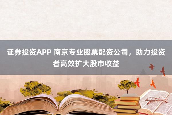 证券投资APP 南京专业股票配资公司，助力投资者高效扩大股市收益