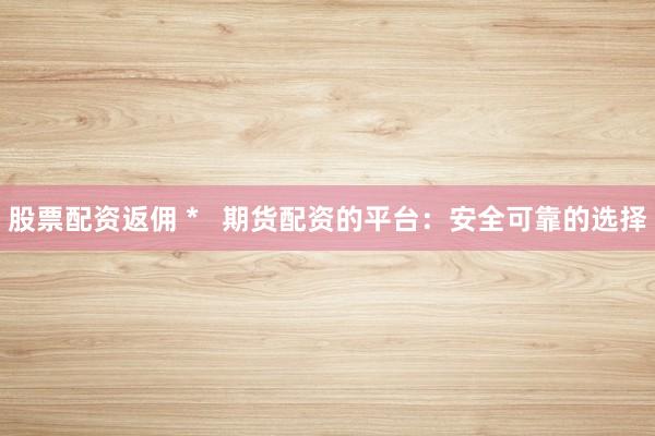 股票配资返佣 *   期货配资的平台：安全可靠的选择