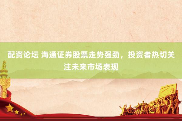 配资论坛 海通证券股票走势强劲，投资者热切关注未来市场表现