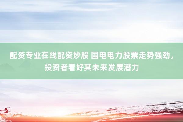 配资专业在线配资炒股 国电电力股票走势强劲，投资者看好其未来发展潜力