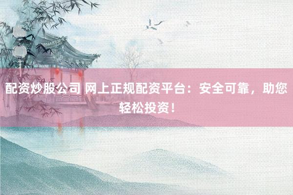 配资炒股公司 网上正规配资平台：安全可靠，助您轻松投资！