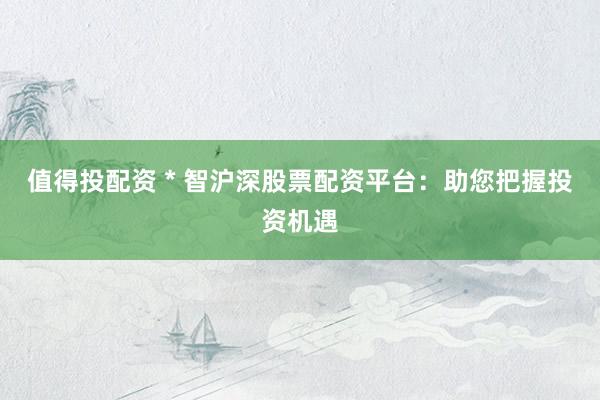 值得投配资 * 智沪深股票配资平台：助您把握投资机遇