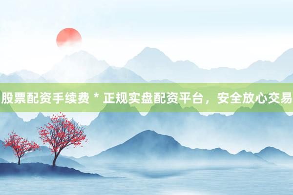 股票配资手续费 * 正规实盘配资平台，安全放心交易