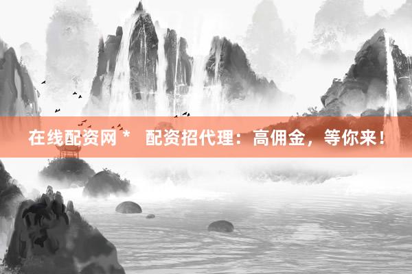 在线配资网 *   配资招代理：高佣金，等你来！