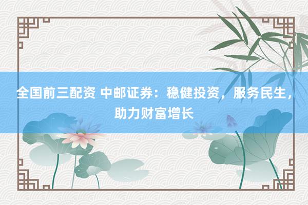 全国前三配资 中邮证券：稳健投资，服务民生，助力财富增长