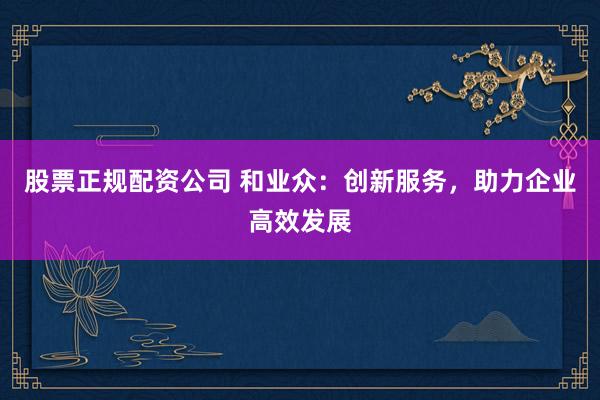 股票正规配资公司 和业众：创新服务，助力企业高效发展