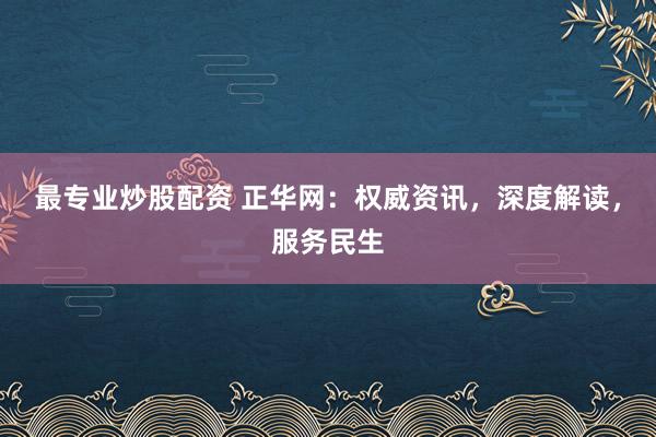 最专业炒股配资 正华网：权威资讯，深度解读，服务民生