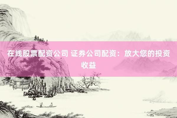 在线股票配资公司 证券公司配资：放大您的投资收益
