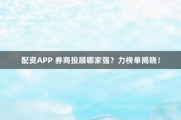 配资APP 券商投顾哪家强？力榜单揭晓！