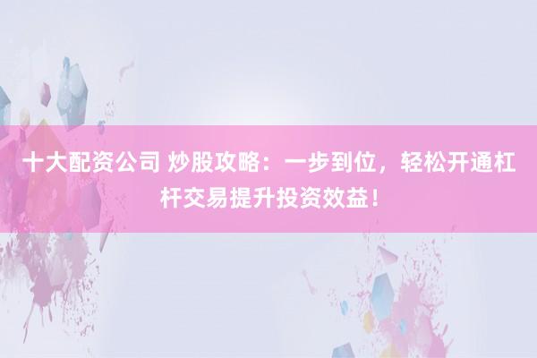十大配资公司 炒股攻略：一步到位，轻松开通杠杆交易提升投资效益！