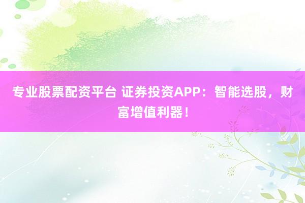 专业股票配资平台 证券投资APP：智能选股，财富增值利器！
