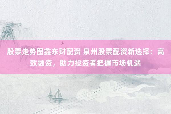 股票走势图鑫东财配资 泉州股票配资新选择：高效融资，助力投资者把握市场机遇
