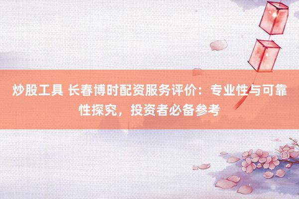 炒股工具 长春博时配资服务评价：专业性与可靠性探究，投资者必备参考